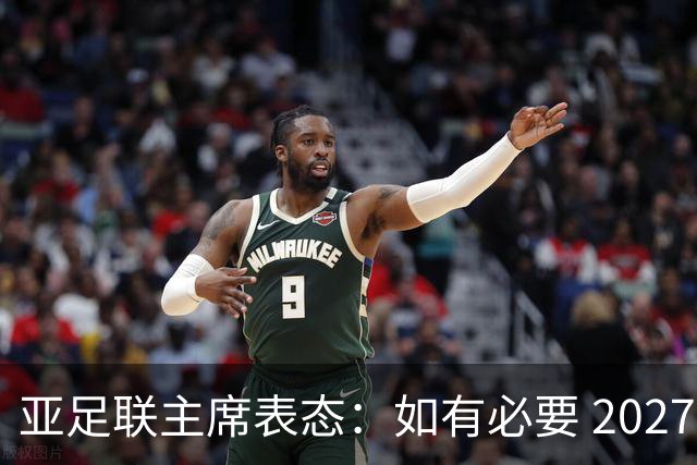 亚足联主席表态：如有必要 2027亚洲杯可能会推迟一年