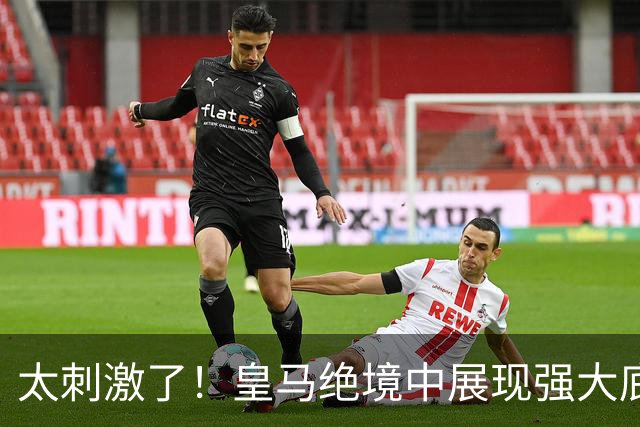 太刺激了！皇马绝境中展现强大底蕴 又一次死里逃生