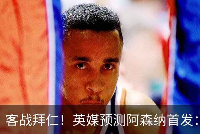 客战拜仁！英媒预测阿森纳首发：马杜埃凯出战，赖斯搭档斯凯利
