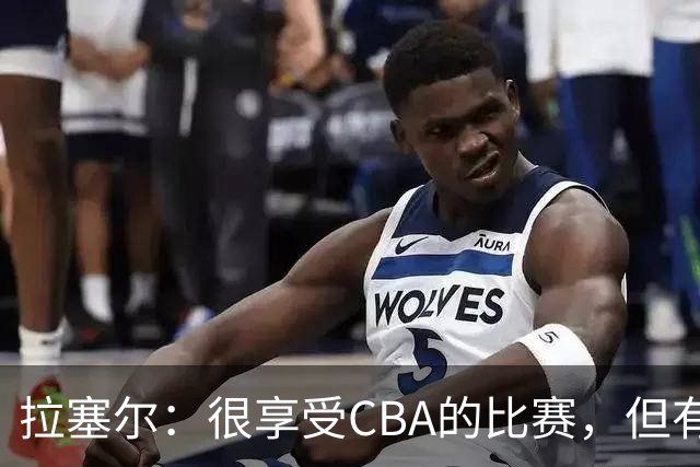 拉塞尔：很享受CBA的比赛，但有9个月没打球找回比赛节奏需要时间