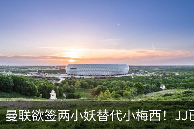 曼联欲签两小妖替代小梅西！JJ已接洽皇萨仁，曝其嫌红魔庙小装不下大佛