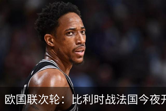 欧国联次轮：比利时战法国今夜开踢 高卢雄鸡近5场全胜 登贝莱PK卢卡库