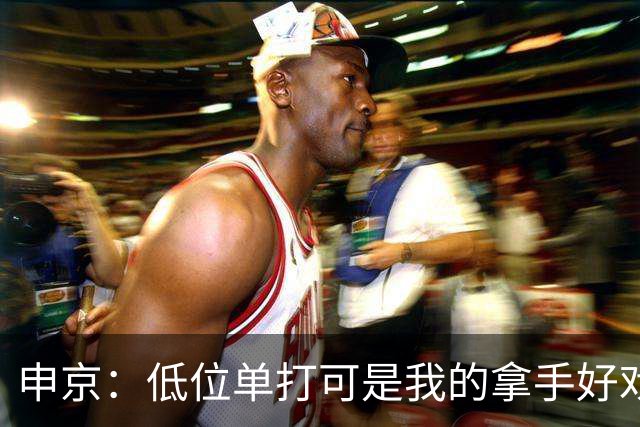 申京：低位单打可是我的拿手好戏 对手个人头但我的脚步更快