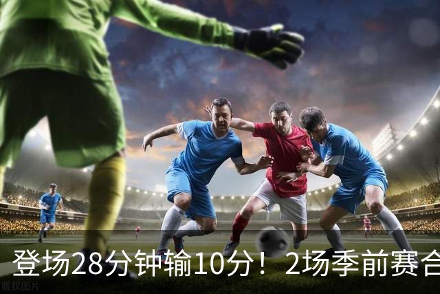 登场28分钟输10分！2场季前赛合计7分，这种外援怎么适应常规赛？