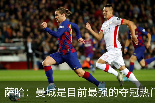 萨哈：曼城是目前最强的夺冠热门，他们的阵容深度简直可怕