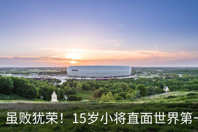 虽败犹荣！15岁小将直面世界第一，国乒输球却赢未来